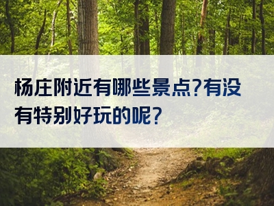 杨庄附近有哪些景点？有没有特别好玩的呢？