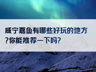 咸宁嘉鱼有哪些好玩的地方？你能推荐一下吗？
