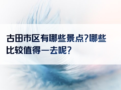 古田市区有哪些景点？哪些比较值得一去呢？