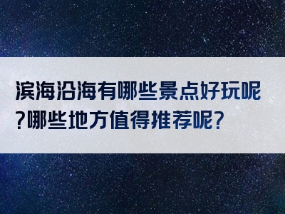 滨海沿海有哪些景点好玩呢？哪些地方值得推荐呢？