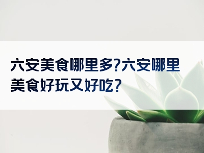六安美食哪里多？六安哪里美食好玩又好吃？