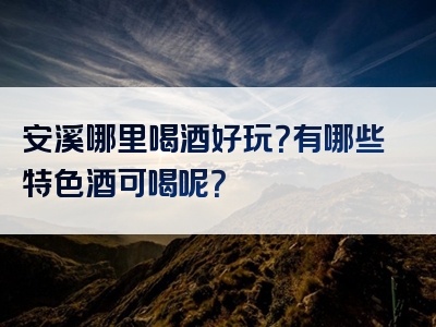 安溪哪里喝酒好玩？有哪些特色酒可喝呢？