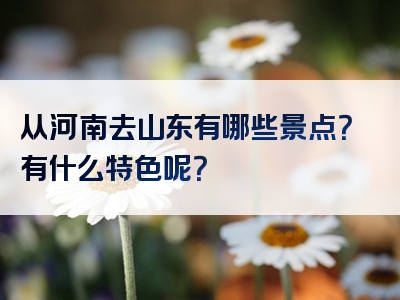 从河南去山东有哪些景点？有什么特色呢？
