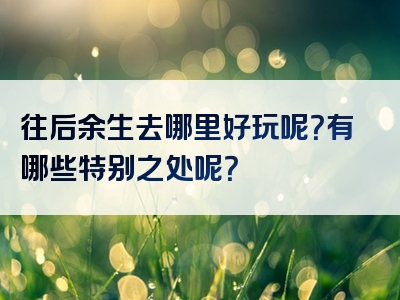 往后余生去哪里好玩呢？有哪些特别之处呢？