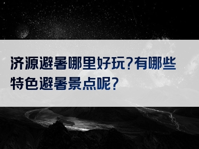 济源避暑哪里好玩？有哪些特色避暑景点呢？