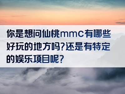 你是想问仙桃mmc有哪些好玩的地方吗？还是有特定的娱乐项目呢？