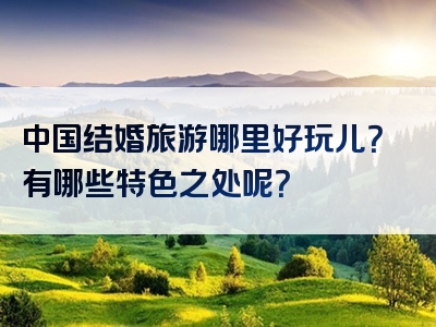 中国结婚旅游哪里好玩儿？有哪些特色之处呢？