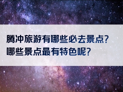 腾冲旅游有哪些必去景点？哪些景点最有特色呢？