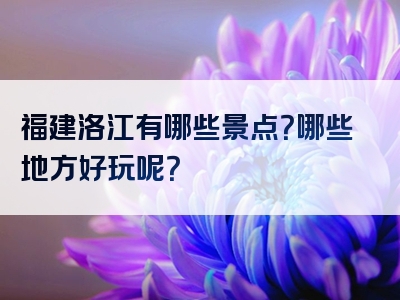 福建洛江有哪些景点？哪些地方好玩呢？
