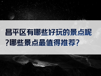 昌平区有哪些好玩的景点呢？哪些景点最值得推荐？