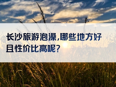 长沙旅游泡澡，哪些地方好且性价比高呢？