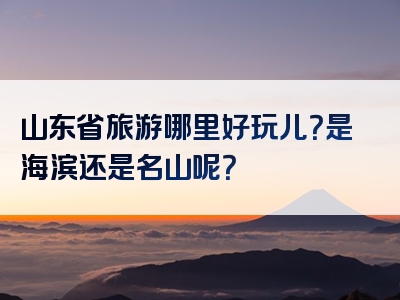 山东省旅游哪里好玩儿？是海滨还是名山呢？