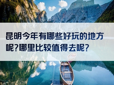 昆明今年有哪些好玩的地方呢？哪里比较值得去呢？