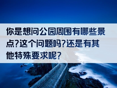 你是想问公园周围有哪些景点？这个问题吗？还是有其他特殊要求呢？