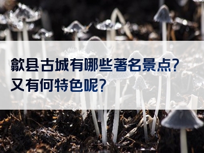 歙县古城有哪些著名景点？又有何特色呢？