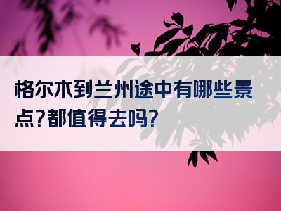 格尔木到兰州途中有哪些景点？都值得去吗？