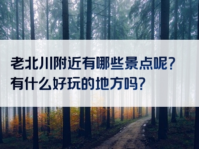 老北川附近有哪些景点呢？有什么好玩的地方吗？