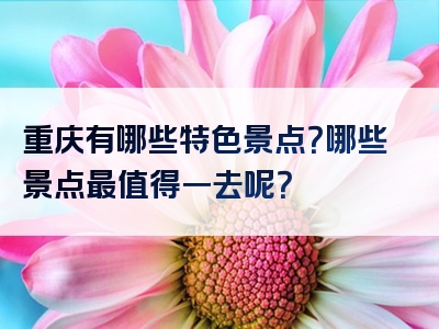 重庆有哪些特色景点？哪些景点最值得一去呢？
