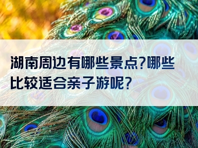 湖南周边有哪些景点？哪些比较适合亲子游呢？