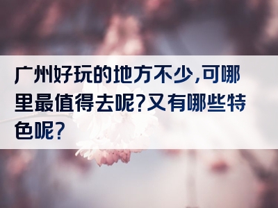 广州好玩的地方不少，可哪里最值得去呢？又有哪些特色呢？
