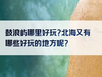 鼓浪屿哪里好玩？北海又有哪些好玩的地方呢？