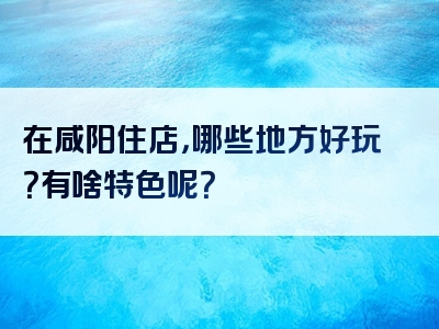 在咸阳住店，哪些地方好玩？有啥特色呢？