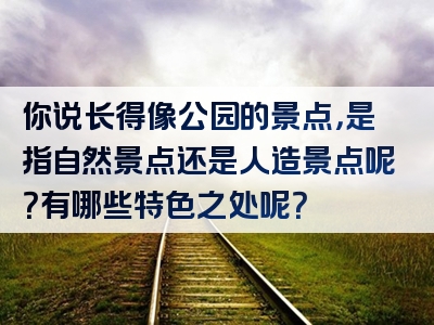 你说长得像公园的景点，是指自然景点还是人造景点呢？有哪些特色之处呢？