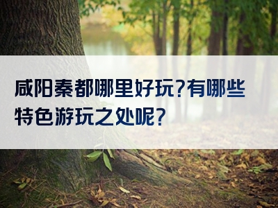 咸阳秦都哪里好玩？有哪些特色游玩之处呢？