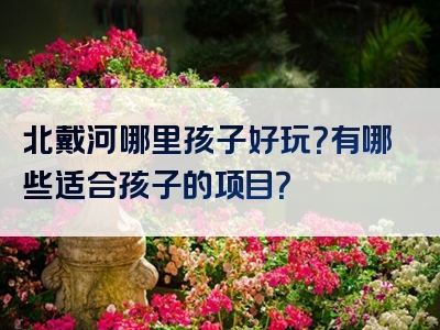 北戴河哪里孩子好玩？有哪些适合孩子的项目？