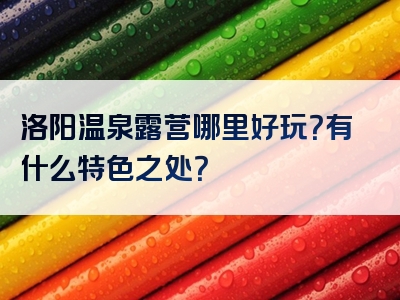 洛阳温泉露营哪里好玩？有什么特色之处？
