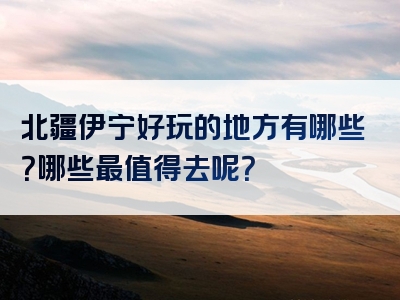 北疆伊宁好玩的地方有哪些？哪些最值得去呢？