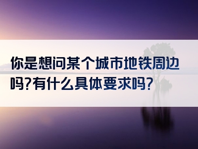 你是想问某个城市地铁周边吗？有什么具体要求吗？