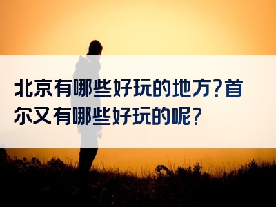 北京有哪些好玩的地方？首尔又有哪些好玩的呢？