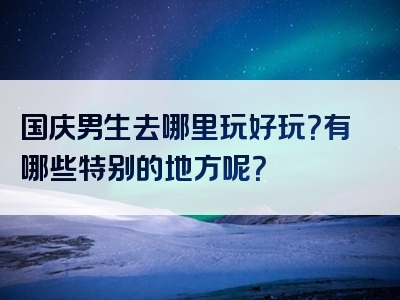 国庆男生去哪里玩好玩？有哪些特别的地方呢？