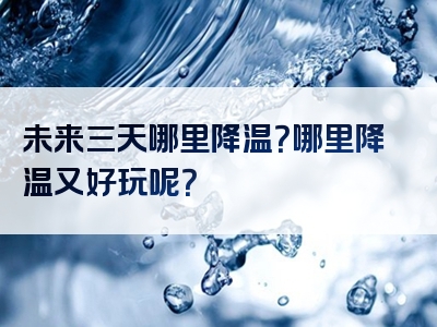 未来三天哪里降温？哪里降温又好玩呢？