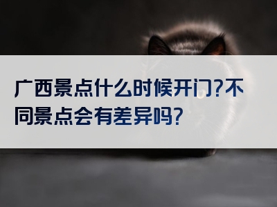 广西景点什么时候开门？不同景点会有差异吗？