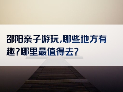 邵阳亲子游玩，哪些地方有趣？哪里最值得去？