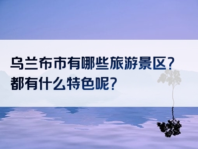乌兰布市有哪些旅游景区？都有什么特色呢？