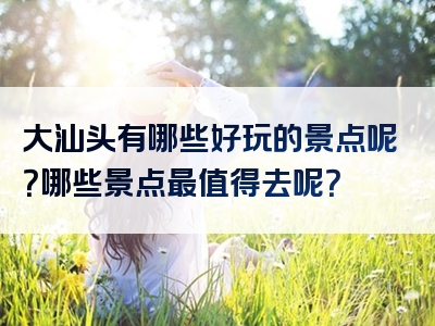 大汕头有哪些好玩的景点呢？哪些景点最值得去呢？