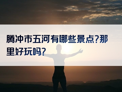 腾冲市五河有哪些景点？那里好玩吗？