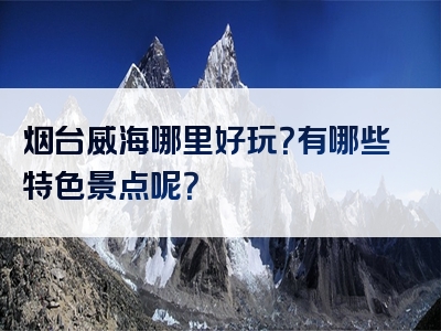 烟台威海哪里好玩？有哪些特色景点呢？