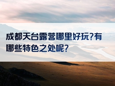 成都天台露营哪里好玩？有哪些特色之处呢？