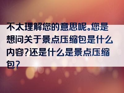 不太理解您的意思呢。您是想问关于景点压缩包是什么内容？还是什么是景点压缩包？