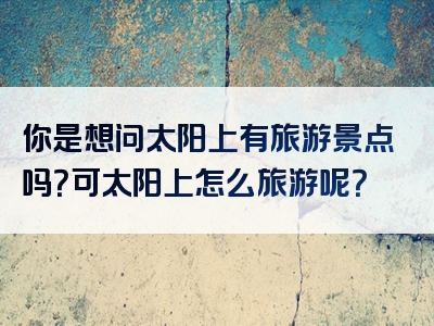 你是想问太阳上有旅游景点吗？可太阳上怎么旅游呢？