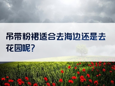 吊带粉裙适合去海边还是去花园呢？