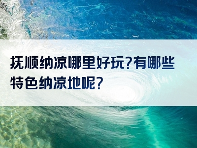 抚顺纳凉哪里好玩？有哪些特色纳凉地呢？