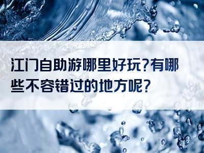 江门自助游哪里好玩？有哪些不容错过的地方呢？