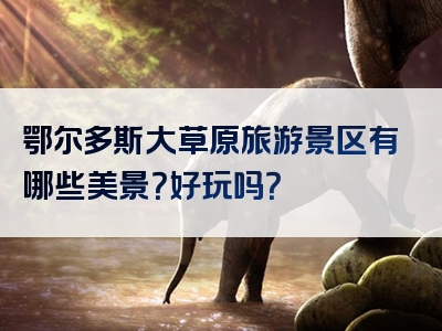 鄂尔多斯大草原旅游景区有哪些美景？好玩吗？