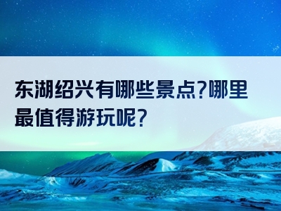 东湖绍兴有哪些景点？哪里最值得游玩呢？
