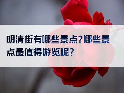 明清街有哪些景点？哪些景点最值得游览呢？